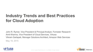 © 2015, Amazon Web Services, Inc. or its Affiliates. All rights reserved.
John R. Rymer, Vice President & Principal Analyst, Forrester Research
Amit Khanna, Vice President of Cloud Services, Virtusa
Vikram Garlapati, Manager Solutions Architect, Amazon Web Services
May 19, 2015
Industry Trends and Best Practices
for Cloud Adoption
 