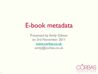 E-book metadata Presented by Emily Gibson on 3rd November 2011 www.corbas.co.uk [email_address] 