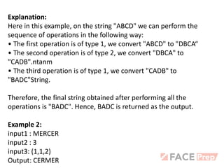 Explanation:
Here in this example, on the string "ABCD" we can perform the
sequence of operations in the following way:
• The first operation is of type 1, we convert "ABCD" to "DBCA“
• The second operation is of type 2, we convert "DBCA" to
"CADB".ntanm
• The third operation is of type 1, we convert "CADB" to
"BADC"String.
Therefore, the final string obtained after performing all the
operations is "BADC". Hence, BADC is returned as the output.
Example 2:
input1 : MERCER
input2 : 3
input3: (1,1,2)
Output: CERMER
 