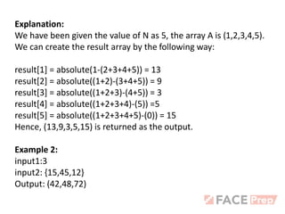 Explanation:
We have been given the value of N as 5, the array A is (1,2,3,4,5).
We can create the result array by the following way:
result[1] = absolute(1-(2+3+4+5)) = 13
result[2] = absolute((1+2)-(3+4+5)) = 9
result[3] = absolute((1+2+3)-(4+5)) = 3
result[4] = absolute((1+2+3+4)-(5)) =5
result[5] = absolute((1+2+3+4+5)-(0)) = 15
Hence, (13,9,3,5,15) is returned as the output.
Example 2:
input1:3
input2: {15,45,12}
Output: (42,48,72)
 