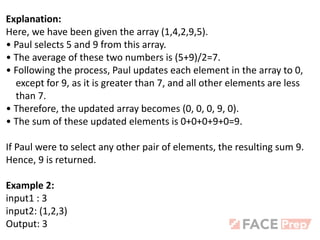 Explanation:
Here, we have been given the array (1,4,2,9,5).
• Paul selects 5 and 9 from this array.
• The average of these two numbers is (5+9)/2=7.
• Following the process, Paul updates each element in the array to 0,
except for 9, as it is greater than 7, and all other elements are less
than 7.
• Therefore, the updated array becomes (0, 0, 0, 9, 0).
• The sum of these updated elements is 0+0+0+9+0=9.
If Paul were to select any other pair of elements, the resulting sum 9.
Hence, 9 is returned.
Example 2:
input1 : 3
input2: (1,2,3)
Output: 3
 