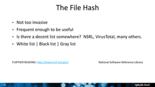 10
The File Hash
• Not too invasive
• Frequent enough to be useful
• Is there a decent list somewhere? NSRL, VirusTotal, many others.
• White list | Black list | Gray list
FURTHER READING: http://www.nsrl.nist.gov/ National Software Reference Library
 