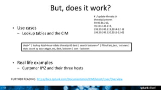 16
But, does it work?
• Use cases
– Lookup tables and the CIM
• Real life examples
– Customer XYZ and their three hosts
dest=* | lookup local=true vtdata threatip AS dest | search lastseen=* | fillnull src,dest, lastseen |
stats count by sourcetype, src, dest, lastseen | sort - lastseen
# ./update-threats.sh
threatip,lastseen
59.90.86.210,
78.153.149.219,
199.59.243.119,2014-12-12
199.59.243.120,2015-12-01
FURTHER READING: http://docs.splunk.com/Documentation/CIM/latest/User/Overview
 