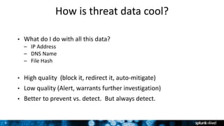 8
How is threat data cool?
• What do I do with all this data?
– IP Address
– DNS Name
– File Hash
• High quality (block it, redirect it, auto-mitigate)
• Low quality (Alert, warrants further investigation)
• Better to prevent vs. detect. But always detect.
 