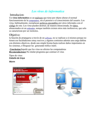 Los virus de informatica
Introducion:
Un virus informático es un malware que tiene por objeto alterar el normal
funcionamiento de la computadora, sin el permiso o el conocimiento del usuario. Los
virus, habitualmente, reemplazan archivos ejecutables por otros infectados con el
código de este. Los virus pueden destruir, de manera intencionada, los datos
almacenados en un ordenador, aunque también existen otros más inofensivos, que solo
se caracterizan por ser molestos.
Objetivo:
la función de propagarse a través de un software, no se replican a sí mismos porque no
tienen esa facultadcomo emuy nocivos y algunos contienen además una carga dañina
con distintos objetivos, desde una simple broma hasta realizar daños importantes en
los sistemas, o bloquear las generando tráfico inútil.
Conclusion:Inpedir que los virus no afecten las computadoras
Recomendaciones:No intalar programa que contraer el virus
Tipos de virus:
Caballo de troya
Worm
 