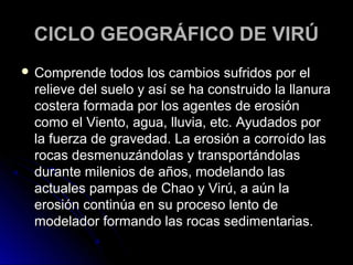 CCIICCLLOO GGEEOOGGRRÁÁFFIICCOO DDEE VVIIRRÚÚ 
 CCoommpprreennddee ttooddooss llooss ccaammbbiiooss ssuuffrriiddooss ppoorr eell 
rreelliieevvee ddeell ssuueelloo yy aassíí ssee hhaa ccoonnssttrruuiiddoo llaa llllaannuurraa 
ccoosstteerraa ffoorrmmaaddaa ppoorr llooss aaggeenntteess ddee eerroossiióónn 
ccoommoo eell VViieennttoo,, aagguuaa,, lllluuvviiaa,, eettcc.. AAyyuuddaaddooss ppoorr 
llaa ffuueerrzzaa ddee ggrraavveeddaadd.. LLaa eerroossiióónn aa ccoorrrrooííddoo llaass 
rrooccaass ddeessmmeennuuzzáánnddoollaass yy ttrraannssppoorrttáánnddoollaass 
dduurraannttee mmiilleenniiooss ddee aaññooss,, mmooddeellaannddoo llaass 
aaccttuuaalleess ppaammppaass ddee CChhaaoo yy VViirrúú,, aa aaúúnn llaa 
eerroossiióónn ccoonnttiinnúúaa eenn ssuu pprroocceessoo lleennttoo ddee 
mmooddeellaaddoorr ffoorrmmaannddoo llaass rrooccaass sseeddiimmeennttaarriiaass.. 
 