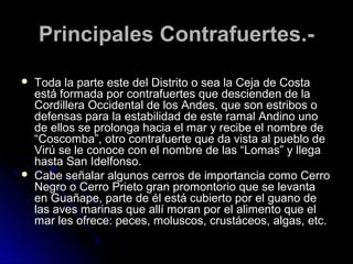 PPrriinncciippaalleess CCoonnttrraaffuueerrtteess..-- 
 TTooddaa llaa ppaarrttee eessttee ddeell DDiissttrriittoo oo sseeaa llaa CCeejjaa ddee CCoossttaa 
eessttáá ffoorrmmaaddaa ppoorr ccoonnttrraaffuueerrtteess qquuee ddeesscciieennddeenn ddee llaa 
CCoorrddiilllleerraa OOcccciiddeennttaall ddee llooss AAnnddeess,, qquuee ssoonn eessttrriibbooss oo 
ddeeffeennssaass ppaarraa llaa eessttaabbiilliiddaadd ddee eessttee rraammaall AAnnddiinnoo uunnoo 
ddee eellllooss ssee pprroolloonnggaa hhaacciiaa eell mmaarr yy rreecciibbee eell nnoommbbrree ddee 
““CCoossccoommbbaa””,, oottrroo ccoonnttrraaffuueerrttee qquuee ddaa vviissttaa aall ppuueebblloo ddee 
VViirrúú ssee llee ccoonnooccee ccoonn eell nnoommbbrree ddee llaass ““LLoommaass”” yy lllleeggaa 
hhaassttaa SSaann IIddeellffoonnssoo.. 
 CCaabbee sseeññaallaarr aallgguunnooss cceerrrrooss ddee iimmppoorrttaanncciiaa ccoommoo CCeerrrroo 
NNeeggrroo oo CCeerrrroo PPrriieettoo ggrraann pprroommoonnttoorriioo qquuee ssee lleevvaannttaa 
eenn GGuuaaññaappee,, ppaarrttee ddee ééll eessttáá ccuubbiieerrttoo ppoorr eell gguuaannoo ddee 
llaass aavveess mmaarriinnaass qquuee aallllíí mmoorraann ppoorr eell aalliimmeennttoo qquuee eell 
mmaarr lleess ooffrreeccee:: ppeecceess,, mmoolluussccooss,, ccrruussttáácceeooss,, aallggaass,, eettcc.. 
 