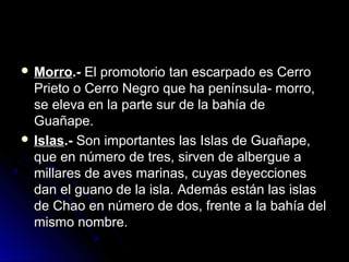  MMoorrrroo..-- EEll pprroommoottoorriioo ttaann eessccaarrppaaddoo eess CCeerrrroo 
PPrriieettoo oo CCeerrrroo NNeeggrroo qquuee hhaa ppeenníínnssuullaa-- mmoorrrroo,, 
ssee eelleevvaa eenn llaa ppaarrttee ssuurr ddee llaa bbaahhííaa ddee 
GGuuaaññaappee.. 
 IIssllaass..-- SSoonn iimmppoorrttaanntteess llaass IIssllaass ddee GGuuaaññaappee,, 
qquuee eenn nnúúmmeerroo ddee ttrreess,, ssiirrvveenn ddee aallbbeerrgguuee aa 
mmiillllaarreess ddee aavveess mmaarriinnaass,, ccuuyyaass ddeeyyeecccciioonneess 
ddaann eell gguuaannoo ddee llaa iissllaa.. AAddeemmááss eessttáánn llaass iissllaass 
ddee CChhaaoo eenn nnúúmmeerroo ddee ddooss,, ffrreennttee aa llaa bbaahhííaa ddeell 
mmiissmmoo nnoommbbrree.. 
 