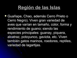 RReeggiióónn ddee llaass IIssllaass 
GGuuaaññaappee,, CChhaaoo,, aaddeemmááss CCeerrrroo PPrriieettoo oo 
CCeerrrroo NNeeggrroo)).. VViivveenn ggrraann vvaarriieeddaadd ddee 
aavveess qquuee vvaarrííaann eenn ttaammaaññoo,, ccoolloorr,, ffoorrmmaa yy 
rreennddiimmiieennttoo ddee gguuaannoo;; ssiieennddoo llaass 
eessppeecciieess pprriinncciippaalleess:: gguuaannaayy,, ppiiqquueerraa,, 
aallccaattrraazz,, ppoottooyyuunnccoo,, ggaavviioottaa,, eettcc.. VViivveenn 
ttaammbbiiéénn ggaattooss mmaarriinnooss,, rrooeeddoorreess,, rreeppttiilleess,, 
vvaarriieeddaadd ddee llaaggaarrttiijjaass.. 
 