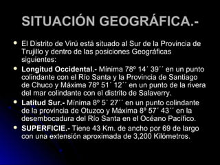 SSIITTUUAACCIIÓÓNN GGEEOOGGRRÁÁFFIICCAA..-- 
 EEll DDiissttrriittoo ddee VViirrúú eessttáá ssiittuuaaddoo aall SSuurr ddee llaa PPrroovviinncciiaa ddee 
TTrruujjiilllloo yy ddeennttrroo ddee llaass ppoossiicciioonneess GGeeooggrrááffiiccaass 
ssiigguuiieenntteess:: 
 LLoonnggiittuudd OOcccciiddeennttaall..-- MMíínniimmaa 7788º 1144´ 3399´´ eenn uunn ppuunnttoo 
ccoolliinnddaannttee ccoonn eell RRííoo SSaannttaa yy llaa PPrroovviinncciiaa ddee SSaannttiiaaggoo 
ddee CChhuuccoo yy MMááxxiimmaa 7788º 5511´ 1122´´ eenn uunn ppuunnttoo ddee llaa rriivveerraa 
ddeell mmaarr ccoolliinnddaannttee ccoonn eell ddiissttrriittoo ddee SSaallaavveerrrryy.. 
 LLaattiittuudd SSuurr..-- MMíínniimmaa 88º 55´ 2277´´ eenn uunn ppuunnttoo ccoolliinnddaannttee 
ddee llaa pprroovviinncciiaa ddee OOttuuzzccoo yy MMááxxiimmaa 88º 5577´ 4433´´ eenn llaa 
ddeesseemmbbooccaadduurraa ddeell RRííoo SSaannttaa eenn eell OOccééaannoo PPaaccííffiiccoo.. 
 SSUUPPEERRFFIICCIIEE..-- TTiieennee 4433 KKmm.. ddee aanncchhoo ppoorr 6699 ddee llaarrggoo 
ccoonn uunnaa eexxtteennssiióónn aapprrooxxiimmaaddaa ddee 33,,220000 KKiillóómmeettrrooss.. 
 