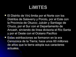 LLííMMIITTEESS 
 EEll DDiissttrriittoo ddee VViirrúú lliimmiittaa ppoorr eell NNoorrttee ccoonn llooss 
DDiissttrriittooss ddee SSaallaavveerrrryy yy PPoorroottoo,, ppoorr eell EEssttee ccoonn 
llaa PPrroovviinncciiaa ddee OOttuuzzccoo;; JJuullccáánn yy SSaannttiiaaggoo ddee 
CChhuuccoo,, ppoorr eell SSuurr ccoonn eell DDeeppaarrttaammeennttoo ddee 
AAnnccaasshh,, ssiirrvviieennddoo ddee llíínneeaa ddiivviissoorriiaa eell RRííoo SSaannttaa 
yy ppoorr eell OOeessttee ccoonn eell OOccééaannoo PPaaccííffiiccoo 
 EEssttaass eessttrriibbaacciioonneess ssee ffoorrmmaarroonn eenn llaa eerraa 
CCeennoozzooiiccaa ddee llaa TTiieerrrraa;; hhaaccee uunnooss 6600 mmiilllloonneess 
ddee aaññooss qquuee llaa ttiieerrrraa aaddooppttaa ssuuss ccaarraacctteerreess 
aaccttuuaalleess.. 
 