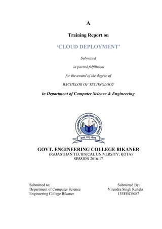 A
Training Report on
‘CLOUD DEPLOYMENT’
Submitted
in partial fulfillment
for the award of the degree of
BACHELOR OF TECHNOLOGY
in Department of Computer Science & Engineering
GOVT. ENGINEERING COLLEGE BIKANER
(RAJASTHAN TECHNICAL UNIVERSITY, KOTA)
SESSION 2016-17
Submitted to: Submitted By:
Department of Computer Science Virendra Singh Ruhela
Engineering College Bikaner 13EEBCS087
 