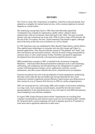5
Chapter-3
HISTORY
The Cloud is a term with a long history in telephony, which has in the past decade, been
adopted as a metaphor for internet based services, with a common depiction in network
diagrams as a cloud outline.
The underlying concept dates back to 1960 when John McCarthy opined that
"computation may someday be organized as a public utility"; indeed it shares
characteristics with service bureaus which date back to the 1960s. The term cloud had
already come into commercial use in the early 1990s to refer to large ATM networks. By
the turn of the 21st century, the term "cloud computing" had started to appear, although
most of the focus at this time was on Software as a service (SaaS).
In 1999, Salesforce.com was established by Marc Benioff, Parker Harris, and his fellows.
They applied many technologies of consumer web sites like Google and Yahoo! to
business applications. They also provided the concept of "On demand" and "SaaS" with
their real business and successful customers. The key for SaaS is being customizable by
customer alone or with a small amount of help. Flexibility and speed for application
development have been drastically welcomed and accepted by business users.
IBM extended these concepts in 2001, as detailed in the Autonomic Computing
Manifesto -- which described advanced automation techniques such as self-monitoring,
self-healing, self-configuring, and self-optimizing in the management of complex IT
systems with heterogeneous storage, servers, applications, networks, security
mechanisms, and other system elements that can be virtualized across an enterprise.
Amazon.com played a key role in the development of cloud computing by modernizing
their data centers after the dot-com bubble and, having found that the new cloud
architecture resulted in significant internal efficiency improvements, providing access to
their systems by way of Amazon Web Services in 2005 on a utility computing basis.
2007 saw increased activity, with Google, IBM, and a number of universities embarking
on a large scale cloud computing research project, around the time the term started
gaining popularity in the mainstream press. It was a hot topic by mid-2008 and numerous
cloud computing events had been scheduled.
In August 2008, Gartner Research observed that "organizations are switching from
company-owned hardware and software assets to per-use service-based models" and that
the "projected shift to cloud computing will result in dramatic growth in IT products in
some areas and in significant reductions in other areas."
 