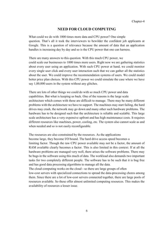 6
Chapter-4
NEED FOR CLOUD COMPUTING
What could we do with 1000 times more data and CPU power? One simple
question. That’s all it took the interviewers to bewilder the confident job applicants at
Google. This is a question of relevance because the amount of data that an application
handles is increasing day by day and so is the CPU power that one can harness.
There are many answers to this question. With this much CPU power, we
could scale our businesses to 1000 times more users. Right now we are gathering statistics
about every user using an application. With such CPU power at hand, we could monitor
every single user click and every user interaction such that we can gather all the statistics
about the user. We could improve the recommendation systems of users. We could model
better price plan choices. With this CPU power we could simulate the case where we have
say 1,00,000 users in the system without any glitches.
There are lots of other things we could do with so much CPU power and data
capabilities. But what is keeping us back. One of the reasons is the large scale
architecture which comes with these are difficult to manage. There may be many different
problems with the architecture we have to support. The machines may start failing, the hard
drives may crash, the network may go down and many other such hardware problems. The
hardware has to be designed such that the architecture is reliable and scalable. This large
scale architecture has a very expensive upfront and has high maintenance costs. It requires
different resources like machines, power, cooling, etc. The system also cannot scale as and
when needed and so is not easily reconfigurable.
The resources are also constrained by the resources. As the applications
become large, they become I/O bound. The hard drive access speed becomes a
limiting factor. Though the raw CPU power available may not be a factor, the amount of
RAM available clearly becomes a factor. This is also limited in this context. If at all the
hardware problems are managed very well, there arises the software problems. There may
be bugs in the software using this much of data. The workload also demands two important
tasks for two completely different people. The software has to be such that it is bug free
and has good data processing algorithms to manage all the data.
The cloud computing works on the cloud - so there are large groups of often
low-cost servers with specialized connections to spread the data-processing chores among
them. Since there are a lot of low-cost servers connected together, there are large pools of
resources available. So these offer almost unlimited computing resources. This makes the
availability of resources a lesser issue.
 
