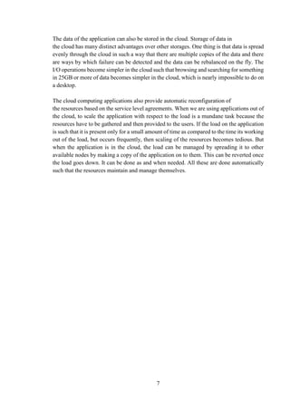 7
The data of the application can also be stored in the cloud. Storage of data in
the cloud has many distinct advantages over other storages. One thing is that data is spread
evenly through the cloud in such a way that there are multiple copies of the data and there
are ways by which failure can be detected and the data can be rebalanced on the fly. The
I/O operations become simpler in the cloud such that browsing and searching for something
in 25GB or more of data becomes simpler in the cloud, which is nearly impossible to do on
a desktop.
The cloud computing applications also provide automatic reconfiguration of
the resources based on the service level agreements. When we are using applications out of
the cloud, to scale the application with respect to the load is a mundane task because the
resources have to be gathered and then provided to the users. If the load on the application
is such that it is present only for a small amount of time as compared to the time its working
out of the load, but occurs frequently, then scaling of the resources becomes tedious. But
when the application is in the cloud, the load can be managed by spreading it to other
available nodes by making a copy of the application on to them. This can be reverted once
the load goes down. It can be done as and when needed. All these are done automatically
such that the resources maintain and manage themselves.
 