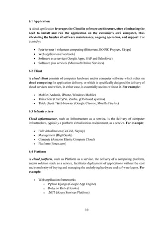 10
6.1 Application
A cloud application leverages the Cloud in software architecture, often eliminating the
need to install and run the application on the customer's own computer, thus
alleviating the burden of software maintenance, ongoing operation, and support. For
example:
 Peer-to-peer / volunteer computing (Bittorrent, BOINC Projects, Skype)
 Web application (Facebook)
 Software as a service (Google Apps, SAP and Salesforce)
 Software plus services (Microsoft Online Services)
6.2 Client
A cloud client consists of computer hardware and/or computer software which relies on
cloud computing for application delivery, or which is specifically designed for delivery of
cloud services and which, in either case, is essentially useless without it. For example:
 Mobile (Android, iPhone, Windows Mobile)
 Thin client (CherryPal, Zonbu, gOS-based systems)
 Thick client / Web browser (Google Chrome, Mozilla Firefox)
6.3 Infrastructure
Cloud infrastructure, such as Infrastructure as a service, is the delivery of computer
infrastructure, typically a platform virtualization environment, as a service. For example:
 Full virtualization (GoGrid, Skytap)
 Management (RightScale)
 Compute (Amazon Elastic Compute Cloud)
 Platform (Force.com)
6.4 Platform
A cloud platform, such as Platform as a service, the delivery of a computing platform,
and/or solution stack as a service, facilitates deployment of applications without the cost
and complexity of buying and managing the underlying hardware and software layers. For
example:
 Web application frameworks
o Python Django (Google App Engine)
o Ruby on Rails (Heroku)
o .NET (Azure Services Platform)
 