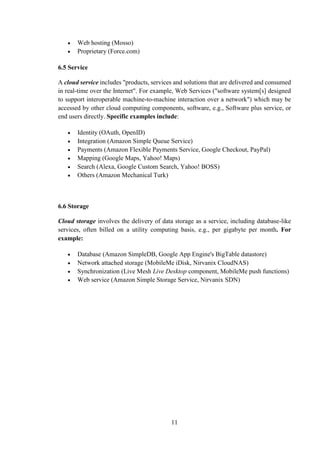 11
 Web hosting (Mosso)
 Proprietary (Force.com)
6.5 Service
A cloud service includes "products, services and solutions that are delivered and consumed
in real-time over the Internet". For example, Web Services ("software system[s] designed
to support interoperable machine-to-machine interaction over a network") which may be
accessed by other cloud computing components, software, e.g., Software plus service, or
end users directly. Specific examples include:
 Identity (OAuth, OpenID)
 Integration (Amazon Simple Queue Service)
 Payments (Amazon Flexible Payments Service, Google Checkout, PayPal)
 Mapping (Google Maps, Yahoo! Maps)
 Search (Alexa, Google Custom Search, Yahoo! BOSS)
 Others (Amazon Mechanical Turk)
6.6 Storage
Cloud storage involves the delivery of data storage as a service, including database-like
services, often billed on a utility computing basis, e.g., per gigabyte per month. For
example:
 Database (Amazon SimpleDB, Google App Engine's BigTable datastore)
 Network attached storage (MobileMe iDisk, Nirvanix CloudNAS)
 Synchronization (Live Mesh Live Desktop component, MobileMe push functions)
 Web service (Amazon Simple Storage Service, Nirvanix SDN)
 