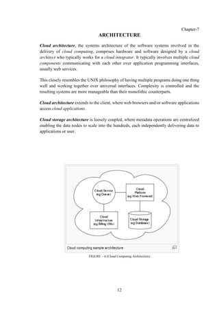 12
Chapter-7
ARCHITECTURE
Cloud architecture, the systems architecture of the software systems involved in the
delivery of cloud computing, comprises hardware and software designed by a cloud
architect who typically works for a cloud integrator. It typically involves multiple cloud
components communicating with each other over application programming interfaces,
usually web services.
This closely resembles the UNIX philosophy of having multiple programs doing one thing
well and working together over universal interfaces. Complexity is controlled and the
resulting systems are more manageable than their monolithic counterparts.
Cloud architecture extends to the client, where web browsers and/or software applications
access cloud applications.
Cloud storage architecture is loosely coupled, where metadata operations are centralized
enabling the data nodes to scale into the hundreds, each independently delivering data to
applications or user.
FIGURE – 4 (Cloud Computing Architecture)
 