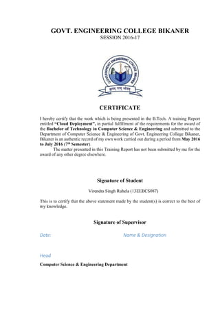 GOVT. ENGINEERING COLLEGE BIKANER
SESSION 2016-17
CERTIFICATE
I hereby certify that the work which is being presented in the B.Tech. A training Report
entitled “Cloud Deployment”, in partial fulfillment of the requirements for the award of
the Bachelor of Technology in Computer Science & Engineering and submitted to the
Department of Computer Science & Engineering of Govt. Engineering College Bikaner,
Bikaner is an authentic record of my own work carried out during a period from May 2016
to July 2016 (7th Semester).
The matter presented in this Training Report has not been submitted by me for the
award of any other degree elsewhere.
Signature of Student
Virendra Singh Ruhela (13EEBCS087)
This is to certify that the above statement made by the student(s) is correct to the best of
my knowledge.
Signature of Supervisor
Date: Name & Designation
Head
Computer Science & Engineering Department
 
