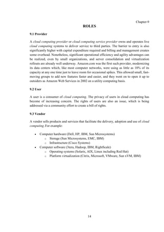 14
Chapter-9
ROLES
9.1 Provider
A cloud computing provider or cloud computing service provider owns and operates live
cloud computing systems to deliver service to third parties. The barrier to entry is also
significantly higher with capital expenditure required and billing and management creates
some overhead. Nonetheless, significant operational efficiency and agility advantages can
be realized, even by small organizations, and server consolidation and virtualization
rollouts are already well underway. Amazon.com was the first such provider, modernizing
its data centers which, like most computer networks, were using as little as 10% of its
capacity at any one time just to leave room for occasional spikes. This allowed small, fast-
moving groups to add new features faster and easier, and they went on to open it up to
outsiders as Amazon Web Services in 2002 on a utility computing basis.
9.2 User
A user is a consumer of cloud computing. The privacy of users in cloud computing has
become of increasing concern. The rights of users are also an issue, which is being
addressed via a community effort to create a bill of rights.
9.3 Vendor
A vendor sells products and services that facilitate the delivery, adoption and use of cloud
computing. For example:
 Computer hardware (Dell, HP, IBM, Sun Microsystems)
o Storage (Sun Microsystems, EMC, IBM)
o Infrastructure (Cisco Systems)
 Computer software (3tera, Hadoop, IBM, RightScale)
o Operating systems (Solaris, AIX, Linux including Red Hat)
o Platform virtualization (Citrix, Microsoft, VMware, Sun xVM, IBM)
 