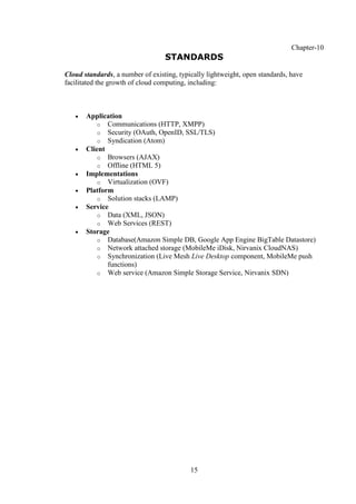 15
Chapter-10
STANDARDS
Cloud standards, a number of existing, typically lightweight, open standards, have
facilitated the growth of cloud computing, including:
 Application
o Communications (HTTP, XMPP)
o Security (OAuth, OpenID, SSL/TLS)
o Syndication (Atom)
 Client
o Browsers (AJAX)
o Offline (HTML 5)
 Implementations
o Virtualization (OVF)
 Platform
o Solution stacks (LAMP)
 Service
o Data (XML, JSON)
o Web Services (REST)
 Storage
o Database(Amazon Simple DB, Google App Engine BigTable Datastore)
o Network attached storage (MobileMe iDisk, Nirvanix CloudNAS)
o Synchronization (Live Mesh Live Desktop component, MobileMe push
functions)
o Web service (Amazon Simple Storage Service, Nirvanix SDN)
 