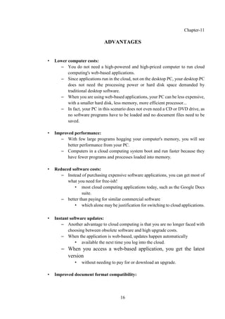 16
Chapter-11
ADVANTAGES
• Lower computer costs:
– You do not need a high-powered and high-priced computer to run cloud
computing's web-based applications.
– Since applications run in the cloud, not on the desktop PC, your desktop PC
does not need the processing power or hard disk space demanded by
traditional desktop software.
– When you are using web-based applications, your PC can be less expensive,
with a smaller hard disk, less memory, more efficient processor...
– In fact, your PC in this scenario does not even need a CD or DVD drive, as
no software programs have to be loaded and no document files need to be
saved.
• Improved performance:
– With few large programs hogging your computer's memory, you will see
better performance from your PC.
– Computers in a cloud computing system boot and run faster because they
have fewer programs and processes loaded into memory.
• Reduced software costs:
– Instead of purchasing expensive software applications, you can get most of
what you need for free-ish!
• most cloud computing applications today, such as the Google Docs
suite.
– better than paying for similar commercial software
• which alone may be justification for switching to cloud applications.
• Instant software updates:
– Another advantage to cloud computing is that you are no longer faced with
choosing between obsolete software and high upgrade costs.
– When the application is web-based, updates happen automatically
• available the next time you log into the cloud.
– When you access a web-based application, you get the latest
version
• without needing to pay for or download an upgrade.
• Improved document format compatibility:
 