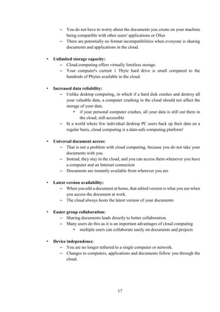 17
– You do not have to worry about the documents you create on your machine
being compatible with other users' applications or OSes
– There are potentially no format incompatibilities when everyone is sharing
documents and applications in the cloud.
• Unlimited storage capacity:
– Cloud computing offers virtually limitless storage.
– Your computer's current 1 Tbyte hard drive is small compared to the
hundreds of Pbytes available in the cloud.
• Increased data reliability:
– Unlike desktop computing, in which if a hard disk crashes and destroy all
your valuable data, a computer crashing in the cloud should not affect the
storage of your data.
• if your personal computer crashes, all your data is still out there in
the cloud, still accessible
– In a world where few individual desktop PC users back up their data on a
regular basis, cloud computing is a data-safe computing platform!
• Universal document access:
– That is not a problem with cloud computing, because you do not take your
documents with you.
– Instead, they stay in the cloud, and you can access them whenever you have
a computer and an Internet connection
– Documents are instantly available from wherever you are
• Latest version availability:
– When you edit a document at home, that edited version is what you see when
you access the document at work.
– The cloud always hosts the latest version of your documents
• Easier group collaboration:
– Sharing documents leads directly to better collaboration.
– Many users do this as it is an important advantages of cloud computing
• multiple users can collaborate easily on documents and projects
• Device independence:
– You are no longer tethered to a single computer or network.
– Changes to computers, applications and documents follow you through the
cloud.
 