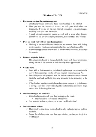 18
Chapter-12
DISADVANTAGES
• Requires a constant Internet connection:
– Cloud computing is impossible if you cannot connect to the Internet.
– Since you use the Internet to connect to both your applications and
documents, if you do not have an Internet connection you cannot access
anything, even your own documents.
– A dead Internet connection means no work and in areas where Internet
connections are few or inherently unreliable, this could be a deal-breaker.
• Does not work well with low-speed connections:
– Similarly, a low-speed Internet connection, such as that found with dial-up
services, makes cloud computing painful at best and often impossible.
– Web-based applications require a lot of bandwidth to download, as do large
documents.
• Features might be limited:
– This situation is bound to change, but today many web-based applications
simply are not as full-featured as their desktop-based applications.
• Can be slow:
– Even with a fast connection, web-based applications can sometimes be
slower than accessing a similar software program on your desktop PC.
– Everything about the program, from the interface to the current document,
has to be sent back and forth from your computer to the computers in the
cloud.
– If the cloud servers happen to be backed up at that moment, or if the Internet
is having a slow day, you would not get the instantaneous access you might
expect from desktop applications.
• Stored data might not be secure:
– With cloud computing, all your data is stored on the cloud.
• The questions is How secure is the cloud?
– Can unauthorised users gain access to your confidential data?
• Stored data can be lost:
– Theoretically, data stored in the cloud is safe, replicated across multiple
machines.
– But on the off chance that your data goes missing, you have no physical or
local backup.
 