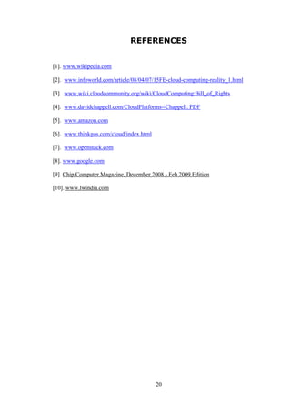 20
REFERENCES
[1]. www.wikipedia.com
[2]. www.infoworld.com/article/08/04/07/15FE-cloud-computing-reality_1.html
[3]. www.wiki.cloudcommunity.org/wiki/CloudComputing:Bill_of_Rights
[4]. www.davidchappell.com/CloudPlatforms--Chappell. PDF
[5]. www.amazon.com
[6]. www.thinkgos.com/cloud/index.html
[7]. www.openstack.com
[8]. www.google.com
[9]. Chip Computer Magazine, December 2008 - Feb 2009 Edition
[10]. www.lwindia.com
 