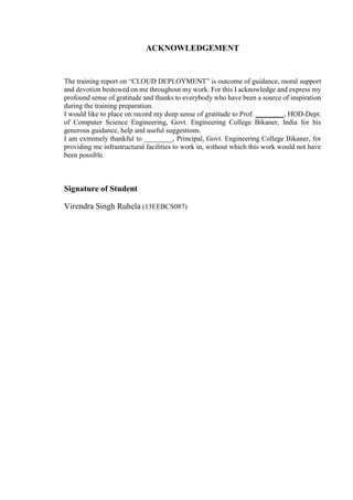 ACKNOWLEDGEMENT
The training report on “CLOUD DEPLOYMENT” is outcome of guidance, moral support
and devotion bestowed on me throughout my work. For this I acknowledge and express my
profound sense of gratitude and thanks to everybody who have been a source of inspiration
during the training preparation.
I would like to place on record my deep sense of gratitude to Prof. ________, HOD-Dept.
of Computer Science Engineering, Govt. Engineering College Bikaner, India for his
generous guidance, help and useful suggestions.
I am extremely thankful to ________, Principal, Govt. Engineering College Bikaner, for
providing me infrastructural facilities to work in, without which this work would not have
been possible.
Signature of Student
Virendra Singh Ruhela (13EEBCS087)
 
