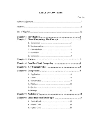 TABLE OF CONTENTS
Page No.
Acknowledgement........................................................................................i
Abstract.......................................................................................................ii
List of Figures............................................................................................iii
Chapter-1: Introduction………………………………………………..1
Chapter-2: Cloud Computing- The Concept………………………….2
2.1 Comparison ……………………………………..…..3
2.2 Implementation ………………………..……………3
2.3 Characteristics …………………………...………….3
2.4 Economics ……………………………………...…...3
2.5 Companies …………………………………….....….4
Chapter-3: History ..……………………………………………………5
Chapter-4: Need for Cloud Computing ………………………………6
Chapter-5: Key Characteristics ……………………………………….8
Chapter-6: Components ……………………………………………….9
6.1 Application .………………………………………..10
6.2 Client ……………………………………………....10
6.3 Infrastructure ……………………………………....10
6.4 Platform ……………………………………………10
6.5 Services …………………………………………....11
6.6 Storage ……………………………………………..11
Chapter-7: Architecture ………………………………………………12
Chapter-8: Cloud Implementation types …………………………….13
8.1 Public Cloud ……………………………………….13
8.2 Private Cloud ……………………………………....13
8.3 Hybrid Cloud ……………………………………....13
 