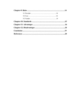 Chapter-9: Roles ………………………………………………………14
9.1 Provider …………………………………………..14
9.2 User ………………………………………………14
9.3 Vendor ……………………………………………14
Chapter-10: Standards ………………………………………………..15
Chapter-11: Advantages ………………………………………………16
Chapter-12; Disadvantages …………………………………………...18
Conclusion ..……………………………………………………………19
References ……………………………………………………………...20
 
