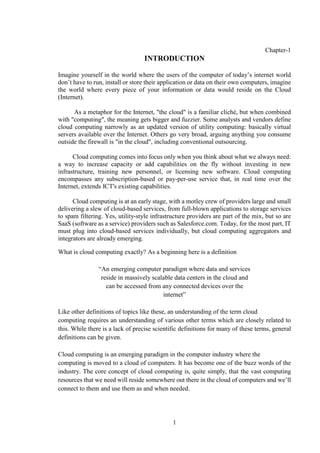 1
Chapter-1
INTRODUCTION
Imagine yourself in the world where the users of the computer of today’s internet world
don’t have to run, install or store their application or data on their own computers, imagine
the world where every piece of your information or data would reside on the Cloud
(Internet).
As a metaphor for the Internet, "the cloud" is a familiar cliché, but when combined
with "computing", the meaning gets bigger and fuzzier. Some analysts and vendors define
cloud computing narrowly as an updated version of utility computing: basically virtual
servers available over the Internet. Others go very broad, arguing anything you consume
outside the firewall is "in the cloud", including conventional outsourcing.
Cloud computing comes into focus only when you think about what we always need:
a way to increase capacity or add capabilities on the fly without investing in new
infrastructure, training new personnel, or licensing new software. Cloud computing
encompasses any subscription-based or pay-per-use service that, in real time over the
Internet, extends ICT's existing capabilities.
Cloud computing is at an early stage, with a motley crew of providers large and small
delivering a slew of cloud-based services, from full-blown applications to storage services
to spam filtering. Yes, utility-style infrastructure providers are part of the mix, but so are
SaaS (software as a service) providers such as Salesforce.com. Today, for the most part, IT
must plug into cloud-based services individually, but cloud computing aggregators and
integrators are already emerging.
What is cloud computing exactly? As a beginning here is a definition
“An emerging computer paradigm where data and services
reside in massively scalable data centers in the cloud and
can be accessed from any connected devices over the
internet”
Like other definitions of topics like these, an understanding of the term cloud
computing requires an understanding of various other terms which are closely related to
this. While there is a lack of precise scientific definitions for many of these terms, general
definitions can be given.
Cloud computing is an emerging paradigm in the computer industry where the
computing is moved to a cloud of computers. It has become one of the buzz words of the
industry. The core concept of cloud computing is, quite simply, that the vast computing
resources that we need will reside somewhere out there in the cloud of computers and we’ll
connect to them and use them as and when needed.
 