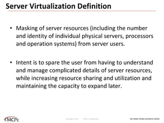 Server Virtualization Definition Masking of server resources (including the number and identity of individual physical servers, processors and operation systems) from server users.  Intent is to spare the user from having to understand and manage complicated details of server resources, while increasing resource sharing and utilization and maintaining the capacity to expand later. WE MAKE DOING BUSINESS EASIER . Copyright 2010  MCPc Confidential 