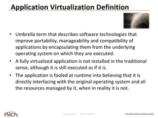 Application Virtualization Definition Umbrella term that describes software technologies that improve portability, manageability and compatibility of applications by encapsulating them from the underlying operating system on which they are executed.  A fully virtualized application is not installed in the traditional sense, although it is still executed as if it is.  The application is fooled at runtime into believing that it is directly interfacing with the original operating system and all the resources managed by it, when in reality it is not. WE MAKE DOING BUSINESS EASIER . Copyright 2010  MCPc Confidential 