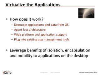 Virtualize the Applications How does it work? Decouple applications and data from OS Agent-less architecture Wide platform and application support Plug into existing app management tools Leverage benefits of isolation, encapsulation and mobility to applications on the desktop WE MAKE DOING BUSINESS EASIER . Copyright 2010  MCPc Confidential 