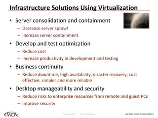 Infrastructure Solutions Using Virtualization Server consolidation and containment Decrease server sprawl Increase server containment Develop and test optimization Reduce cost Increase productivity in development and testing Business continuity Reduce downtime, high availability, disaster recovery, cost effective, simpler and more reliable Desktop manageability and security  Reduce risks to enterprise resources from remote and guest PCs Improve security WE MAKE DOING BUSINESS EASIER . Copyright 2010  MCPc Confidential 