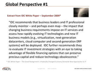 Global Perspective #1 “ IDC recommends that business leaders and IT professional closely monitor – and perhaps even map – the impact that changing business requirements impose on IT services and assess how rapidly evolving IT technologies and new IT business models (e.g., virtualization, next-generation datacenters, cloud computer and second-generation ERP systems) will be deployed.  IDC further recommends they re-evaluate IT investment strategies with an eye to taking advantage of flexible financing options that can preserve precious capital and reduce technology obsolescence.” * IDC White Paper – The Great Realignment: A Radically Changed Economy Demands New Approaches to IT Extract from IDC White Paper – September 2009* WE MAKE DOING BUSINESS EASIER . Copyright 2010  MCPc Confidential 