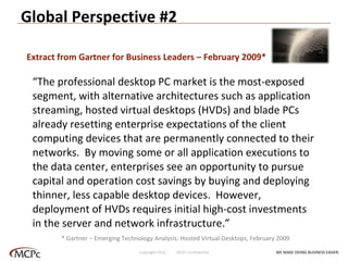 Global Perspective #2 “ The professional desktop PC market is the most-exposed segment, with alternative architectures such as application streaming, hosted virtual desktops (HVDs) and blade PCs already resetting enterprise expectations of the client computing devices that are permanently connected to their networks.  By moving some or all application executions to the data center, enterprises see an opportunity to pursue capital and operation cost savings by buying and deploying thinner, less capable desktop devices.  However, deployment of HVDs requires initial high-cost investments in the server and network infrastructure.” Extract from Gartner for Business Leaders – February 2009* * Gartner – Emerging Technology Analysis: Hosted Virtual Desktops, February 2009 WE MAKE DOING BUSINESS EASIER . Copyright 2010  MCPc Confidential 