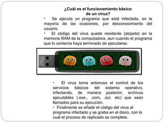 ¿Cuál es el funcionamiento básico
de un virus?
• Se ejecuta un programa que está infectado, en la
mayoría de las ocasiones, por desconocimiento del
usuario.
• El código del virus queda residente (alojado) en la
memoria RAM de la computadora, aun cuando el programa
que lo contenía haya terminado de ejecutarse.
• El virus toma entonces el control de los
servicios básicos del sistema operativo,
infectando, de manera posterior, archivos
ejecutables (.exe., .com, .scr, etc) que sean
llamados para su ejecución.
• Finalmente se añade el código del virus al
programa infectado y se graba en el disco, con lo
cual el proceso de replicado se completa.
 