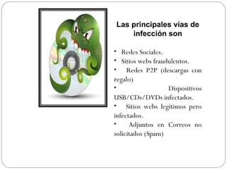 Las principales vías de
infección son
• Redes Sociales.
• Sitios webs fraudulentos.
• Redes P2P (descargas con
regalo)
• Dispositivos
USB/CDs/DVDs infectados.
• Sitios webs legítimos pero
infectados.
• Adjuntos en Correos no
solicitados (Spam)
 