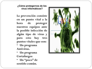 ¿Cómo protegernos de los
virus informáticos?
La prevención consiste
en un punto vital a la
hora de proteger
nuestros equipos ante
la posible infección de
algún tipo de virus y
para esto hay tres
puntos vitales que son:
• Un programa
Antivirus.
• Un programa
Cortafuegos
• Un “poco” de
sentido común.
 