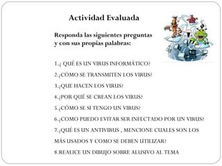 Actividad Evaluada
Responda las siguientes preguntas De forma clara
y con sus propias palabras:
1.¿ QUÉ ES UN VIRUS INFORMÁTICO?
2.¿CÓMO SE TRANSMITEN LOS VIRUS?
3.¿QUE HACEN LOS VIRUS?
4.¿POR QUÉ SE CREAN LOS VIRUS?
5.¿CÓMO SE SI TENGO UN VIRUS?
6.¿COMO PUEDO EVITAR SER INFECTADO POR UN VIRUS?
7.¿QUÉ ES UN ANTIVIRUS , MENCIONE CUALES SON LOS
MÁS USADOS Y COMO SE DEBEN UTILIZAR?
8.REALICE UN DIBUJO SOBRE ALUSIVO AL TEMA
 