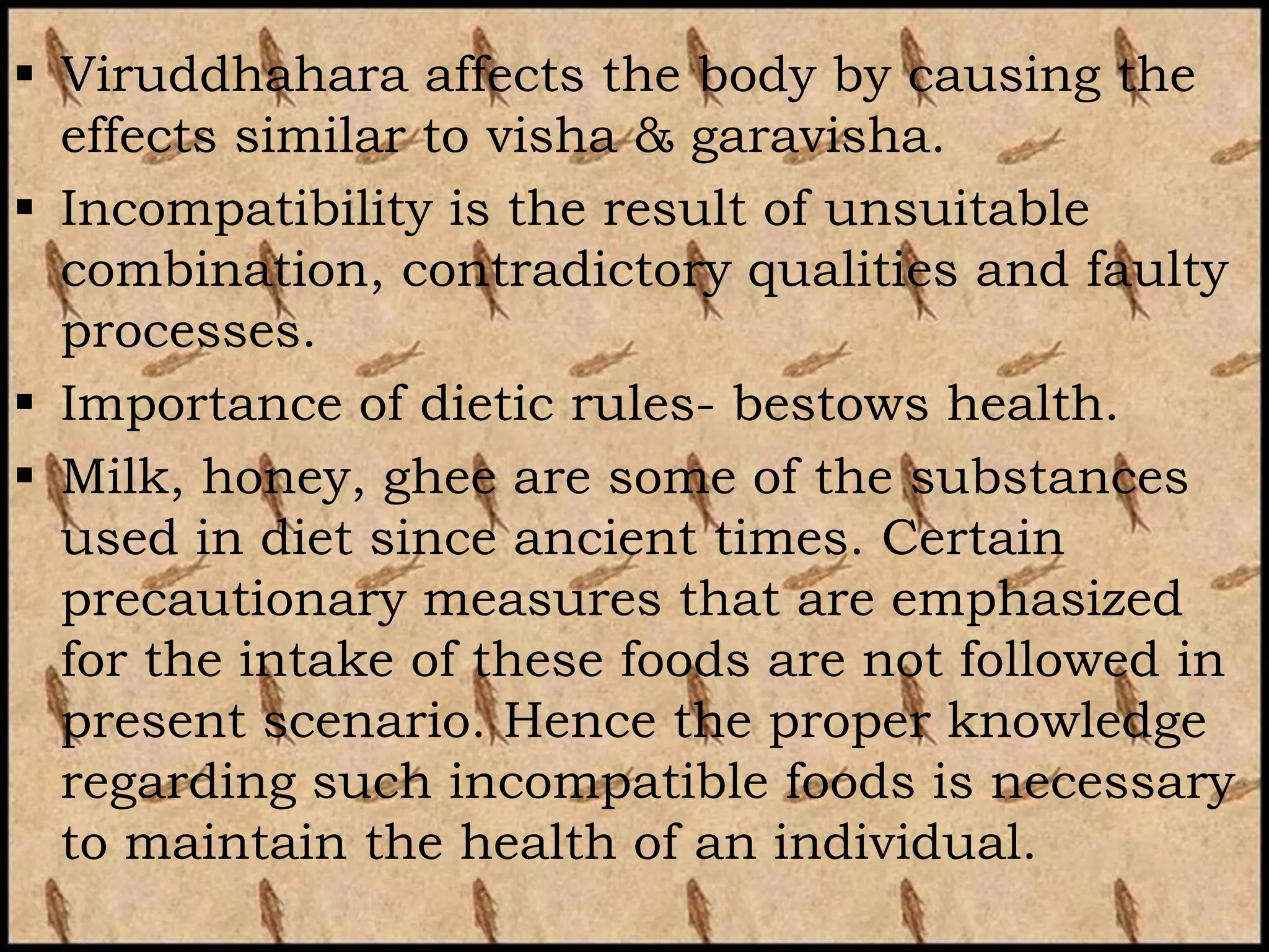  Viruddhahara affects the body by causing the
  effects similar to visha & garavisha.
 Incompatibility is the result of unsuitable
  combination, contradictory qualities and faulty
  processes.
 Importance of dietic rules- bestows health.
 Milk, honey, ghee are some of the substances
  used in diet since ancient times. Certain
  precautionary measures that are emphasized
  for the intake of these foods are not followed in
  present scenario. Hence the proper knowledge
  regarding such incompatible foods is necessary
  to maintain the health of an individual.
 