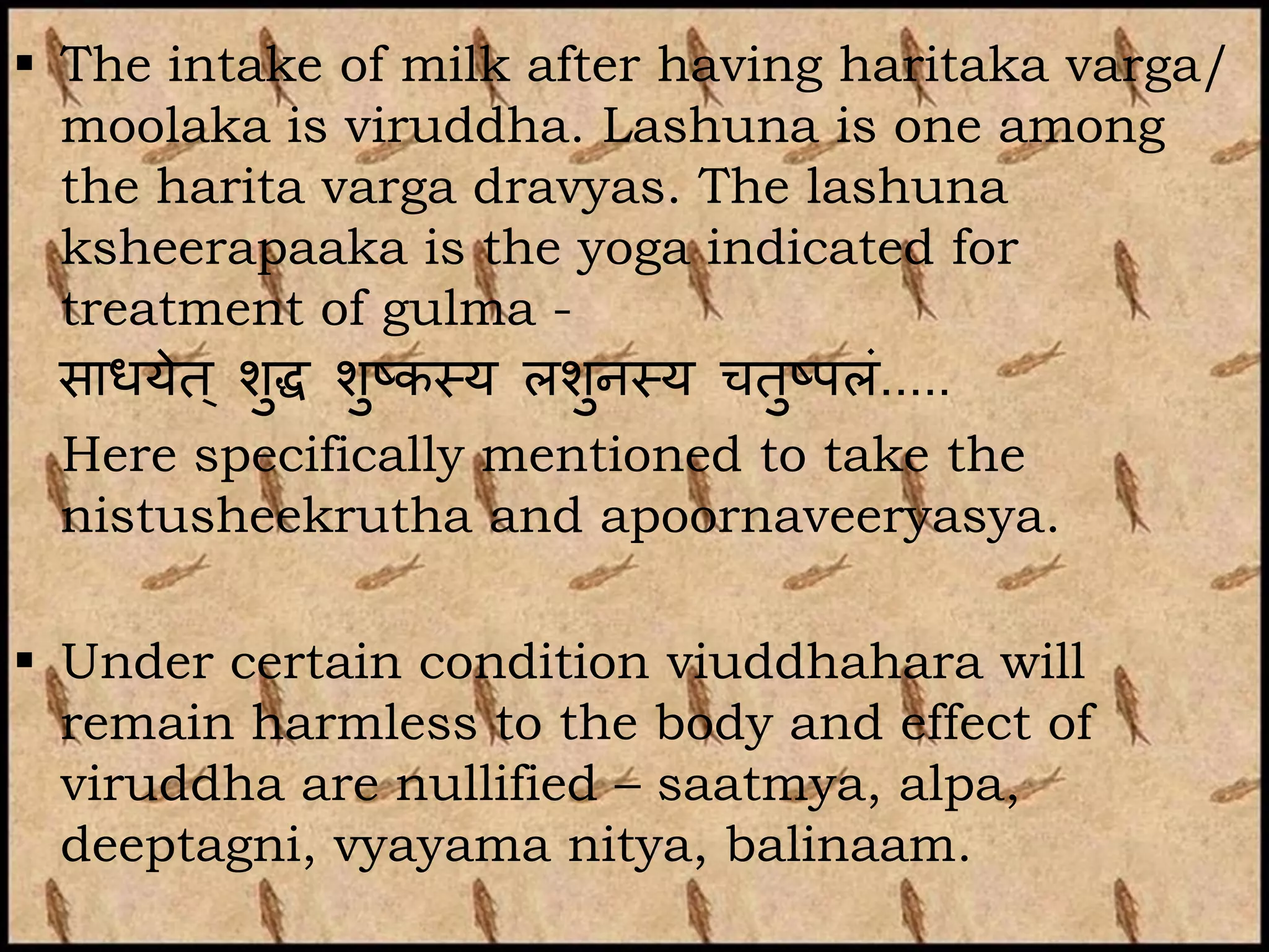  The intake of milk after having haritaka varga/
  moolaka is viruddha. Lashuna is one among
  the harita varga dravyas. The lashuna
  ksheerapaaka is the yoga indicated for
  treatment of gulma -
  साधयेत ् शुद्ध शुष्कथय लशनथय चतुष्पलां.....
                           ु
  Here specifically mentioned to take the
  nistusheekrutha and apoornaveeryasya.

 Under certain condition viuddhahara will
  remain harmless to the body and effect of
  viruddha are nullified – saatmya, alpa,
  deeptagni, vyayama nitya, balinaam.
 