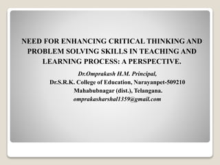 NEED FOR ENHANCING CRITICAL THINKING AND
PROBLEM SOLVING SKILLS IN TEACHING AND
LEARNING PROCESS: A PERSPECTIVE.
Dr.Omprakash H.M. Principal,
Dr.S.R.K. College of Education, Narayanpet-509210
Mahabubnagar (dist.), Telangana.
omprakasharshal1359@gmail.com
 