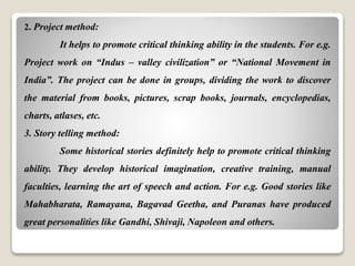 2. Project method:
It helps to promote critical thinking ability in the students. For e.g.
Project work on “Indus – valley civilization” or “National Movement in
India”. The project can be done in groups, dividing the work to discover
the material from books, pictures, scrap books, journals, encyclopedias,
charts, atlases, etc.
3. Story telling method:
Some historical stories definitely help to promote critical thinking
ability. They develop historical imagination, creative training, manual
faculties, learning the art of speech and action. For e.g. Good stories like
Mahabharata, Ramayana, Bagavad Geetha, and Puranas have produced
great personalities like Gandhi, Shivaji, Napoleon and others.
 