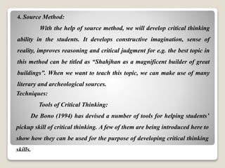 4. Source Method:
With the help of source method, we will develop critical thinking
ability in the students. It develops constructive imagination, sense of
reality, improves reasoning and critical judgment for e.g. the best topic in
this method can be titled as “Shahjhan as a magnificent builder of great
buildings”. When we want to teach this topic, we can make use of many
literary and archeological sources.
Techniques:
Tools of Critical Thinking:
De Bono (1994) has devised a number of tools for helping students’
pickup skill of critical thinking. A few of them are being introduced here to
show how they can be used for the purpose of developing critical thinking
skills.
 