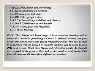 1. P.M.I. (Plus, minus and interesting)
2. C.A.F (Considering all Factors)
3. E.B.S (Examine both sides)
4. O.P.V. (Other people’s view)
5. A.P.C (Alternatives possibilities and choices)
6. C and S (Consequences and Sequel)
7. A.G.O (Aims, goals and objectives)
8. F.P. (First Priority)
P.M.I. (Plus, Minus and Interesting): It is an attention directing tool in
which first attention pertaining an issue is directed towards the plus
points then minus points and finally interesting points. This tool is used
in connection with an issue. For example, students can be asked to do a
PMI on the issue, Think plus, Minus and Interesting points. As students
are engaged in the process, they look at the problem analytically. This
forces them to see the issue from different perspectives.
 