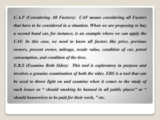 C.A.F (Considering All Factors): CAF means considering all Factors
that have to be considered in a situation. When we are proposing to buy
a second hand car, for instance, is an example where we can apply the
CAF. In this case, we need to know all factors like price, previous
owners, present owner, mileage, resale value, condition of car, petrol
consumption, and condition of the tires.
E.B.S (Examine Both Sides): This tool is exploratory in purpose and
involves a genuine examination of both the sides. EBS is a tool that can
be used to throw light on and examine when it comes to the study of
such issues as “ should smoking be banned in all public places” or “
should housewives to be paid for their work, ” etc.
 
